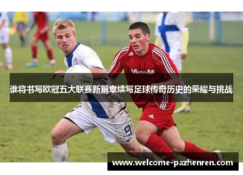 谁将书写欧冠五大联赛新篇章续写足球传奇历史的荣耀与挑战