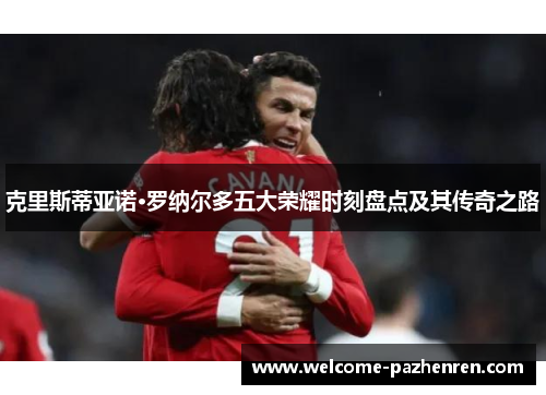 克里斯蒂亚诺·罗纳尔多五大荣耀时刻盘点及其传奇之路