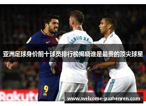 亚洲足球身价前十球员排行榜揭晓谁是最贵的顶尖球星