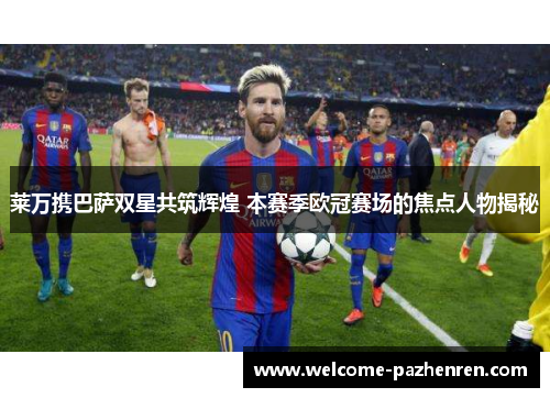 莱万携巴萨双星共筑辉煌 本赛季欧冠赛场的焦点人物揭秘