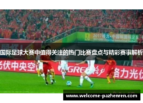 国际足球大赛中值得关注的热门比赛盘点与精彩赛事解析