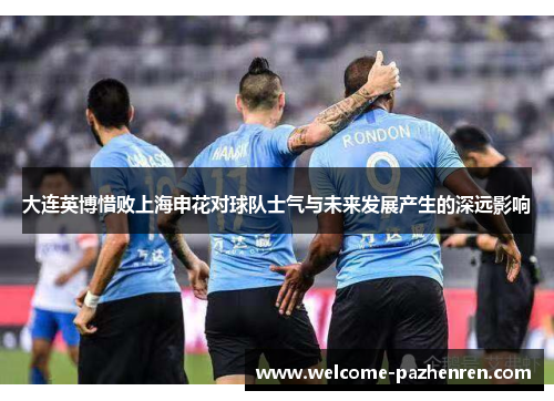 大连英博惜败上海申花对球队士气与未来发展产生的深远影响