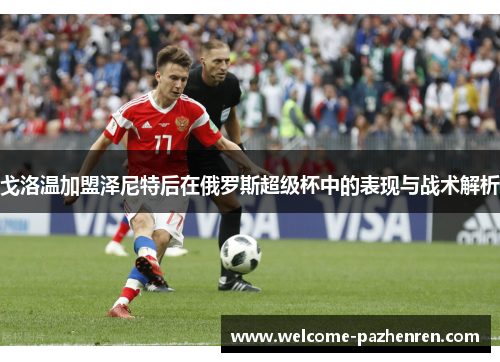 戈洛温加盟泽尼特后在俄罗斯超级杯中的表现与战术解析