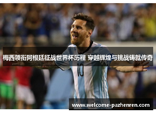 梅西领衔阿根廷征战世界杯历程 穿越辉煌与挑战铸就传奇