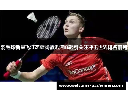 羽毛球新星飞汀杰蔚阀敏迅速崛起引关注冲击世界排名前列