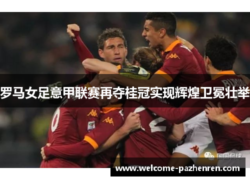 罗马女足意甲联赛再夺桂冠实现辉煌卫冕壮举