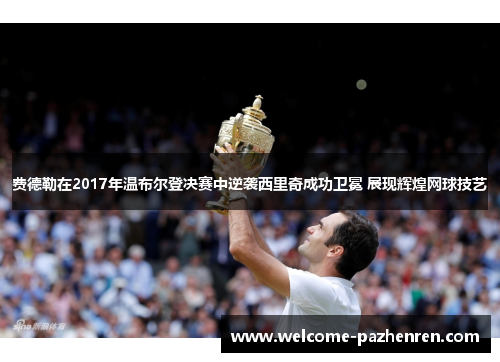 费德勒在2017年温布尔登决赛中逆袭西里奇成功卫冕 展现辉煌网球技艺