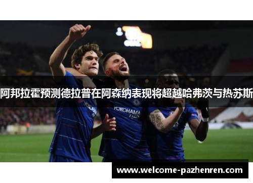 阿邦拉霍预测德拉普在阿森纳表现将超越哈弗茨与热苏斯